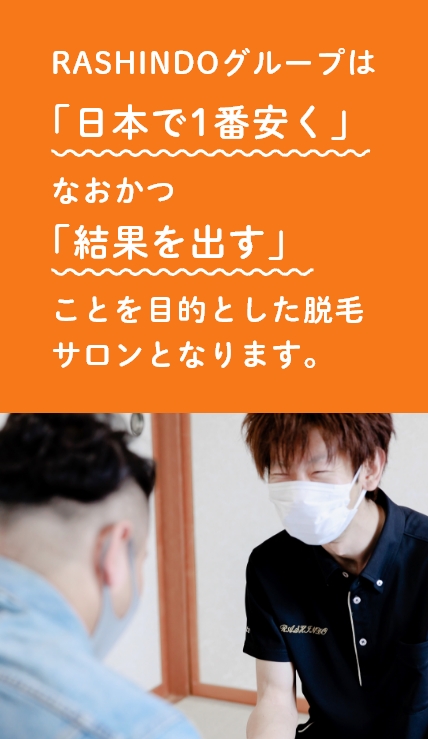 RASHINDOグループは「日本で1番安く」なおかつ「結果を出す」ことを目的としたメンズ専門の脱毛サロンとなります。